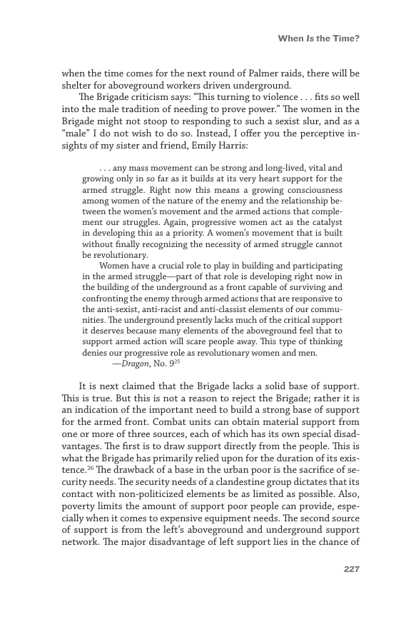 When Is the Time?  when the time comes for the next round of Palmer raids, there will be shelter for aboveground workers driven underground.  ‘The Brigade criticism says: “This turning to violence ... fits so well into the male tradition of needing to prove power.” The women in the Brigade might not stoop to responding to such a sexist slur, and as a “male” I do not wish to do so. Instead, I offer you the perceptive in- sights of my sister and friend, Emily Harris:  ‘any mass movement can be strong and long lived, vital and growing only in so far as it builds at ts very heart support for the armed struggle. Right now this means a growing consciousness among women of the nature of the enemy and the relationship be- tween the women’s movement and the armed actions that comple- ment our struggles. Again, progressive women act as the catalyst in developing this as a pricrity. A women’s movement that is built without fnally recognizing the necessity of armed struggle cannot be revolutionary.  ‘Women have a crucial role to play in building and participating in the armed struggle—part of that role i developing right now in the building of the underground as a front capable of surviving and confronting the enemy through armed actions that are responsive to the anti-sexist, anti-racist and anti-classist clements of our commu- nities. The underground presently lacks much of the critical support it deserves because many elements of the aboveground feel that to support armed action will scare people away. This type of thinking denies our progressive role as revolutionary women and men.  —Dragon, No. 9%  It is next claimed that the Brigade lacks a solid base of support. ‘This is true. But this is not a reason to reject the Brigade; rather it is an indication of the important need to build a strong base of support. for the armed front. Combat units can obtain material support from one or more of three sources, each of which has its own special disad- vantages. The first is to draw support directly from the people. This is what the Brigade has primarily relied upon for the duration of its exis- tence 2 The drawback of a base in the urban poor is the sacrifice of se- curity needs. The security needs of a clandestine group dictates that its contact with non-politicized elements be as limited as possible. Also, poverty limits the amount of support poor people can provide, espe- cially when it comes to expensive equipment needs. The second source of support is from the left’s aboveground and underground support network. The major disadvantage of left support lies in the chance of  227 